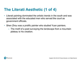 Copyright © 2018, 2014, 2011 Pearson Education, Inc. All Rights Reserved
The Literati Aesthetic (1 of 4)
• Literati painting dominated the artistic trends in the south and was
associated with the educated men who served the court as
government officials.
• Shen Zhou was a prolific painter who studied Yuan painters.
– The motif of a poet surveying the landscape from a mountain
plateau is his creation.
 