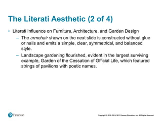 Copyright © 2018, 2014, 2011 Pearson Education, Inc. All Rights Reserved
The Literati Aesthetic (2 of 4)
• Literati Influence on Furniture, Architecture, and Garden Design
– The armchair shown on the next slide is constructed without glue
or nails and emits a simple, clear, symmetrical, and balanced
style.
– Landscape gardening flourished, evident in the largest surviving
example, Garden of the Cessation of Official Life, which featured
strings of pavilions with poetic names.
 