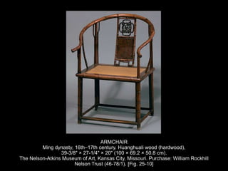 ARMCHAIR
Ming dynasty, 16th–17th century. Huanghuali wood (hardwood),
39-3/8" × 27-1/4" × 20" (100 × 69.2 × 50.8 cm).
The Nelson-Atkins Museum of Art, Kansas City, Missouri. Purchase: William Rockhill
Nelson Trust (46-78/1). [Fig. 25-10]
 