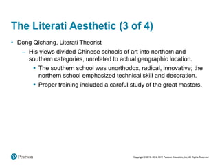 Copyright © 2018, 2014, 2011 Pearson Education, Inc. All Rights Reserved
The Literati Aesthetic (3 of 4)
• Dong Qichang, Literati Theorist
– His views divided Chinese schools of art into northern and
southern categories, unrelated to actual geographic location.
 The southern school was unorthodox, radical, innovative; the
northern school emphasized technical skill and decoration.
 Proper training included a careful study of the great masters.
 