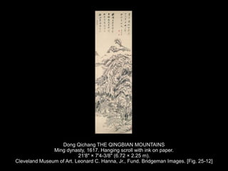 Dong Qichang THE QINGBIAN MOUNTAINS
Ming dynasty, 1617. Hanging scroll with ink on paper.
21'8" × 7'4-3/8" (6.72 × 2.25 m).
Cleveland Museum of Art. Leonard C. Hanna, Jr., Fund. Bridgeman Images. [Fig. 25-12]
 