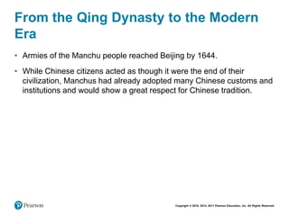 Copyright © 2018, 2014, 2011 Pearson Education, Inc. All Rights Reserved
From the Qing Dynasty to the Modern
Era
• Armies of the Manchu people reached Beijing by 1644.
• While Chinese citizens acted as though it were the end of their
civilization, Manchus had already adopted many Chinese customs and
institutions and would show a great respect for Chinese tradition.
 