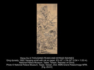 Wang Hui A THOUSAND PEAKS AND MYRIAD RAVINES
Qing dynasty, 1693. Hanging scroll with ink on paper, 8′2-1⁄2″ × 3′4-1⁄2″ (2.54 × 1.03 m).
National Palace Museum, Taibei, Taiwan, Republic of China.
Photo © National Palace Museum, Taipei, Taïwan, Dist. RMN-Grand Palais/image NPM.
[Fig. 25-01]
 