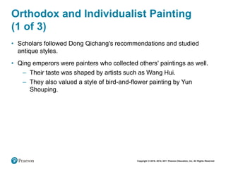 Copyright © 2018, 2014, 2011 Pearson Education, Inc. All Rights Reserved
Orthodox and Individualist Painting
(1 of 3)
• Scholars followed Dong Qichang's recommendations and studied
antique styles.
• Qing emperors were painters who collected others' paintings as well.
– Their taste was shaped by artists such as Wang Hui.
– They also valued a style of bird-and-flower painting by Yun
Shouping.
 