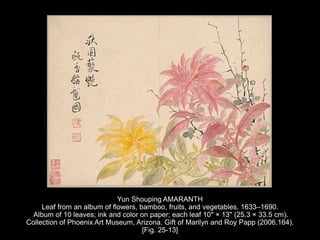 Yun Shouping AMARANTH
Leaf from an album of flowers, bamboo, fruits, and vegetables. 1633–1690.
Album of 10 leaves; ink and color on paper; each leaf 10" × 13" (25.3 × 33.5 cm).
Collection of Phoenix Art Museum, Arizona. Gift of Marilyn and Roy Papp (2006.164).
[Fig. 25-13]
 