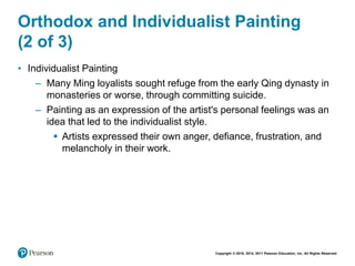 Copyright © 2018, 2014, 2011 Pearson Education, Inc. All Rights Reserved
Orthodox and Individualist Painting
(2 of 3)
• Individualist Painting
– Many Ming loyalists sought refuge from the early Qing dynasty in
monasteries or worse, through committing suicide.
– Painting as an expression of the artist's personal feelings was an
idea that led to the individualist style.
 Artists expressed their own anger, defiance, frustration, and
melancholy in their work.
 