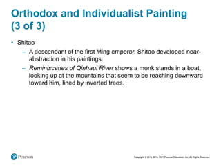 Copyright © 2018, 2014, 2011 Pearson Education, Inc. All Rights Reserved
Orthodox and Individualist Painting
(3 of 3)
• Shitao
– A descendant of the first Ming emperor, Shitao developed near-
abstraction in his paintings.
– Reminiscenes of Qinhaui River shows a monk stands in a boat,
looking up at the mountains that seem to be reaching downward
toward him, lined by inverted trees.
 