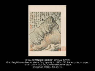 Shitao REMINISCENCES OF QINHUAI RIVER
One of eight leaves from an album. Qing dynasty, c. 1695–1700. Ink and color on paper,
10 × 8” (25.5 × 20.2 cm). Cleveland Museum of Art.
Bridgeman Images. [Fig. 25-15]
 