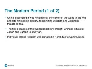 Copyright © 2018, 2014, 2011 Pearson Education, Inc. All Rights Reserved
The Modern Period (1 of 2)
• China discovered it was no longer at the center of the world in the mid
and late nineteenth century, recognizing Western and Japanese
threats as real.
• The first decades of the twentieth century brought Chinese artists to
Japan and Europe to study art.
• Individual artistic freedom was curtailed in 1949 due to Communism.
 