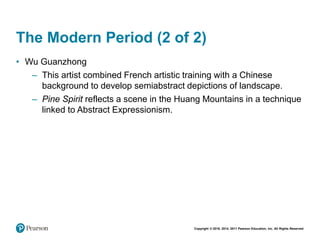 Copyright © 2018, 2014, 2011 Pearson Education, Inc. All Rights Reserved
The Modern Period (2 of 2)
• Wu Guanzhong
– This artist combined French artistic training with a Chinese
background to develop semiabstract depictions of landscape.
– Pine Spirit reflects a scene in the Huang Mountains in a technique
linked to Abstract Expressionism.
 