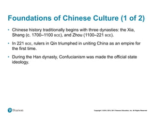 Copyright © 2018, 2014, 2011 Pearson Education, Inc. All Rights Reserved
Foundations of Chinese Culture (1 of 2)
• Chinese history traditionally begins with three dynasties: the Xia,
Shang (c. 1700–1100 BCE), and Zhou (1100–221 BCE).
• In 221 BCE, rulers in Qin triumphed in uniting China as an empire for
the first time.
• During the Han dynasty, Confucianism was made the official state
ideology.
 