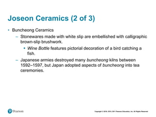 Copyright © 2018, 2014, 2011 Pearson Education, Inc. All Rights Reserved
Joseon Ceramics (2 of 3)
• Buncheong Ceramics
– Stonewares made with white slip are embellished with calligraphic
brown-slip brushwork.
 Wine Bottle features pictorial decoration of a bird catching a
fish.
– Japanese armies destroyed many buncheong kilns between
1592–1597, but Japan adopted aspects of buncheong into tea
ceremonies.
 