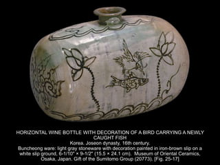 HORIZONTAL WINE BOTTLE WITH DECORATION OF A BIRD CARRYING A NEWLY
CAUGHT FISH
Korea. Joseon dynasty, 16th century.
Buncheong ware: light gray stoneware with decoration painted in iron-brown slip on a
white slip ground, 6-1/10" × 9-1/2" (15.5 × 24.1 cm). Museum of Oriental Ceramics,
Osaka, Japan. Gift of the Sumitomo Group (20773). [Fig. 25-17]
 