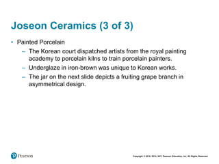 Copyright © 2018, 2014, 2011 Pearson Education, Inc. All Rights Reserved
Joseon Ceramics (3 of 3)
• Painted Porcelain
– The Korean court dispatched artists from the royal painting
academy to porcelain kilns to train porcelain painters.
– Underglaze in iron-brown was unique to Korean works.
– The jar on the next slide depicts a fruiting grape branch in
asymmetrical design.
 