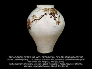 BROAD-SHOULDERED JAR WITH DECORATION OF A FRUITING GRAPEVINE
Korea. Joseon dynasty, 17th century. Porcelain with decoration painted in underglaze
iron-brown slip, height 22-1/5" (53.8 cm).
Ewha Women's University Museum, Seoul, Republic of Korea. Courtesy of Ewha
Woman's University Museum, Seoul. [Fig. 25-18]
 