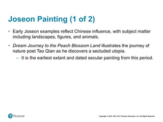 Copyright © 2018, 2014, 2011 Pearson Education, Inc. All Rights Reserved
Joseon Painting (1 of 2)
• Early Joseon examples reflect Chinese influence, with subject matter
including landscapes, figures, and animals.
• Dream Journey to the Peach Blossom Land illustrates the journey of
nature poet Tao Qian as he discovers a secluded utopia.
– It is the earliest extant and dated secular painting from this period.
 