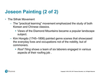 Copyright © 2018, 2014, 2011 Pearson Education, Inc. All Rights Reserved
Joseon Painting (2 of 2)
• The Silhak Movement
– The "practical learning" movement emphasized the study of both
Korean and Chinese classics.
 Views of the Diamond Mountains became a popular landscape
subject.
– Kim Hongdo (1745–1806) painted genre scenes that showcased
the everyday lives and occupations not of the nobility, but of
commoners.
 Roof Tiling shows a team of six laborers engaged in various
aspects of their roofing job .
 