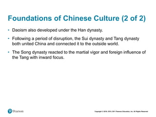 Copyright © 2018, 2014, 2011 Pearson Education, Inc. All Rights Reserved
Foundations of Chinese Culture (2 of 2)
• Daoism also developed under the Han dynasty.
• Following a period of disruption, the Sui dynasty and Tang dynasty
both united China and connected it to the outside world.
• The Song dynasty reacted to the martial vigor and foreign influence of
the Tang with inward focus.
 