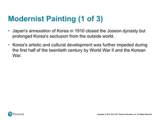 Copyright © 2018, 2014, 2011 Pearson Education, Inc. All Rights Reserved
Modernist Painting (1 of 3)
• Japan's annexation of Korea in 1910 closed the Joseon dynasty but
prolonged Korea's seclusion from the outside world.
• Korea's artistic and cultural development was further impeded during
the first half of the twentieth century by World War II and the Korean
War.
 