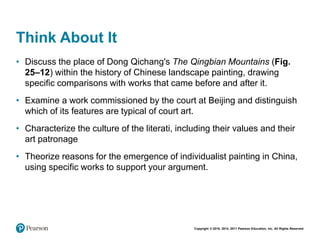 Copyright © 2018, 2014, 2011 Pearson Education, Inc. All Rights Reserved
Think About It
• Discuss the place of Dong Qichang's The Qingbian Mountains (Fig.
25–12) within the history of Chinese landscape painting, drawing
specific comparisons with works that came before and after it.
• Examine a work commissioned by the court at Beijing and distinguish
which of its features are typical of court art.
• Characterize the culture of the literati, including their values and their
art patronage
• Theorize reasons for the emergence of individualist painting in China,
using specific works to support your argument.
 