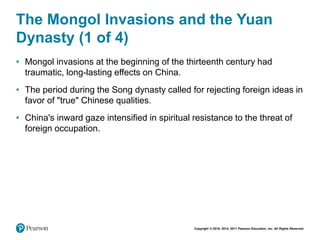 Copyright © 2018, 2014, 2011 Pearson Education, Inc. All Rights Reserved
The Mongol Invasions and the Yuan
Dynasty (1 of 4)
• Mongol invasions at the beginning of the thirteenth century had
traumatic, long-lasting effects on China.
• The period during the Song dynasty called for rejecting foreign ideas in
favor of "true" Chinese qualities.
• China's inward gaze intensified in spiritual resistance to the threat of
foreign occupation.
 