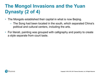 Copyright © 2018, 2014, 2011 Pearson Education, Inc. All Rights Reserved
The Mongol Invasions and the Yuan
Dynasty (2 of 4)
• The Mongols established their capital in what is now Beijing.
– The Song had been located in the south, which separated China's
political and cultural centers, including the arts.
• For literati, painting was grouped with calligraphy and poetry to create
a style separate from court taste.
 