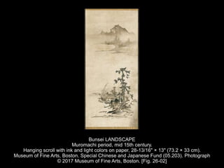 Bunsei LANDSCAPE
Muromachi period, mid 15th century.
Hanging scroll with ink and light colors on paper, 28-13/16" × 13" (73.2 × 33 cm).
Museum of Fine Arts, Boston. Special Chinese and Japanese Fund (05.203). Photograph
© 2017 Museum of Fine Arts, Boston. [Fig. 26-02]
 