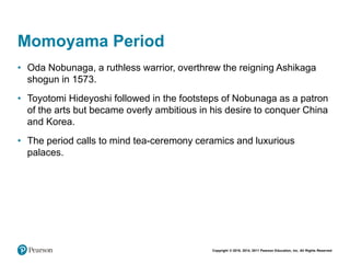 Copyright © 2018, 2014, 2011 Pearson Education, Inc. All Rights Reserved
Momoyama Period
• Oda Nobunaga, a ruthless warrior, overthrew the reigning Ashikaga
shogun in 1573.
• Toyotomi Hideyoshi followed in the footsteps of Nobunaga as a patron
of the arts but became overly ambitious in his desire to conquer China
and Korea.
• The period calls to mind tea-ceremony ceramics and luxurious
palaces.
 