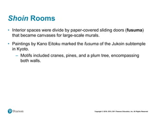 Copyright © 2018, 2014, 2011 Pearson Education, Inc. All Rights Reserved
Shoin Rooms
• Interior spaces were divide by paper-covered sliding doors (fusuma)
that became canvases for large-scale murals.
• Paintings by Kano Eitoku marked the fusuma of the Jukoin subtemple
in Kyoto.
– Motifs included cranes, pines, and a plum tree, encompassing
both walls.
 