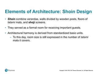Copyright © 2018, 2014, 2011 Pearson Education, Inc. All Rights Reserved
Elements of Architecture: Shoin Design
• Shoin combine verandas, walls divided by wooden posts, floors of
tatami mats, and shoji screens.
• They served as a formal room for receiving important guests.
• Architectural harmony is derived from standardized basic units.
– To this day, room size is still expressed in the number of tatami
mats it covers.
 