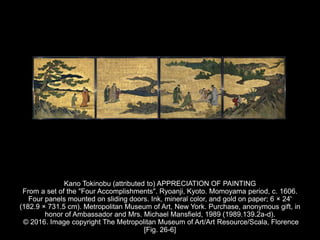 Kano Tokinobu (attributed to) APPRECIATION OF PAINTING
From a set of the "Four Accomplishments". Ryoanji, Kyoto. Momoyama period, c. 1606.
Four panels mounted on sliding doors. Ink, mineral color, and gold on paper; 6 × 24'
(182.9 × 731.5 cm). Metropolitan Museum of Art, New York. Purchase, anonymous gift, in
honor of Ambassador and Mrs. Michael Mansfield, 1989 (1989.139.2a-d).
© 2016. Image copyright The Metropolitan Museum of Art/Art Resource/Scala, Florence
[Fig. 26-6]
 