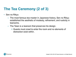 Copyright © 2018, 2014, 2011 Pearson Education, Inc. All Rights Reserved
The Tea Ceremony (2 of 3)
• Sen no Rikyu
– The most famous tea master in Japanese history, Sen no Rikyu
established the aesthetic of modesty, refinement, and rusticity in
tearooms.
– The Taian is a tearoom that preserves his design.
 Guests must crawl to enter the room and no elements of
distraction exist within.
 