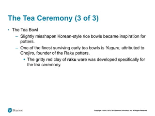Copyright © 2018, 2014, 2011 Pearson Education, Inc. All Rights Reserved
The Tea Ceremony (3 of 3)
• The Tea Bowl
– Slightly misshapen Korean-style rice bowls became inspiration for
potters.
– One of the finest surviving early tea bowls is Yugure, attributed to
Chojiro, founder of the Raku potters.
 The gritty red clay of raku ware was developed specifically for
the tea ceremony.
 