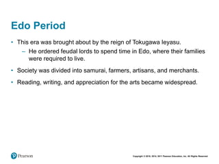 Copyright © 2018, 2014, 2011 Pearson Education, Inc. All Rights Reserved
Edo Period
• This era was brought about by the reign of Tokugawa Ieyasu.
– He ordered feudal lords to spend time in Edo, where their families
were required to live.
• Society was divided into samurai, farmers, artisans, and merchants.
• Reading, writing, and appreciation for the arts became widespread.
 