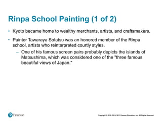 Copyright © 2018, 2014, 2011 Pearson Education, Inc. All Rights Reserved
Rinpa School Painting (1 of 2)
• Kyoto became home to wealthy merchants, artists, and craftsmakers.
• Painter Tawaraya Sotatsu was an honored member of the Rinpa
school, artists who reinterpreted courtly styles.
– One of his famous screen pairs probably depicts the islands of
Matsushima, which was considered one of the "three famous
beautiful views of Japan."
 