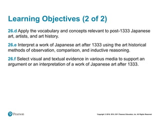 Copyright © 2018, 2014, 2011 Pearson Education, Inc. All Rights Reserved
Learning Objectives (2 of 2)
26.d Apply the vocabulary and concepts relevant to post-1333 Japanese
art, artists, and art history.
26.e Interpret a work of Japanese art after 1333 using the art historical
methods of observation, comparison, and inductive reasoning.
26.f Select visual and textual evidence in various media to support an
argument or an interpretation of a work of Japanese art after 1333.
 