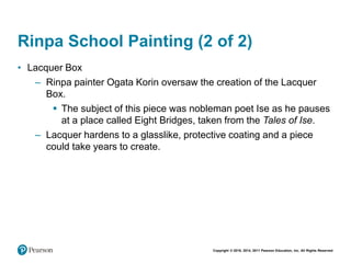 Copyright © 2018, 2014, 2011 Pearson Education, Inc. All Rights Reserved
Rinpa School Painting (2 of 2)
• Lacquer Box
– Rinpa painter Ogata Korin oversaw the creation of the Lacquer
Box.
 The subject of this piece was nobleman poet Ise as he pauses
at a place called Eight Bridges, taken from the Tales of Ise.
– Lacquer hardens to a glasslike, protective coating and a piece
could take years to create.
 