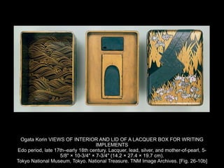 Ogata Korin VIEWS OF INTERIOR AND LID OF A LACQUER BOX FOR WRITING
IMPLEMENTS
Edo period, late 17th–early 18th century. Lacquer, lead, silver, and mother-of-pearl, 5-
5/8" × 10-3/4" × 7-3/4" (14.2 × 27.4 × 19.7 cm).
Tokyo National Museum, Tokyo. National Treasure. TNM Image Archives. [Fig. 26-10b]
 