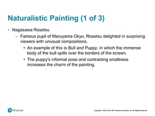 Copyright © 2018, 2014, 2011 Pearson Education, Inc. All Rights Reserved
Naturalistic Painting (1 of 3)
• Nagasawa Rosetsu
– Famous pupil of Maruyama Okyo, Rosetsu delighted in surprising
viewers with unusual compositions.
 An example of this is Bull and Puppy, in which the immense
body of the bull spills over the borders of the screen.
 The puppy's informal pose and contrasting smallness
increases the charm of the painting.
 