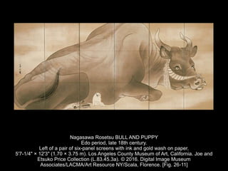 Nagasawa Rosetsu BULL AND PUPPY
Edo period, late 18th century.
Left of a pair of six-panel screens with ink and gold wash on paper,
5'7-1/4" × 12'3" (1.70 × 3.75 m). Los Angeles County Museum of Art, California. Joe and
Etsuko Price Collection (L.83.45.3a). © 2016. Digital Image Museum
Associates/LACMA/Art Resource NY/Scala, Florence. [Fig. 26-11]
 