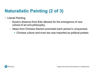 Copyright © 2018, 2014, 2011 Pearson Education, Inc. All Rights Reserved
Naturalistic Painting (2 of 3)
• Literati Painting
– Kyoto's distance from Edo allowed for the emergence of new
school of art and philosophy.
– Ideas from Chinese Daoism promoted each person's uniqueness.
 Chinese culture and even tea was imported as political protest.
 