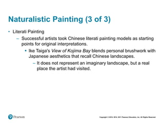 Copyright © 2018, 2014, 2011 Pearson Education, Inc. All Rights Reserved
Naturalistic Painting (3 of 3)
• Literati Painting
– Successful artists took Chinese literati painting models as starting
points for original interpretations.
 Ike Taiga's View of Kojima Bay blends personal brushwork with
Japanese aesthetics that recall Chinese landscapes.
– It does not represent an imaginary landscape, but a real
place the artist had visited.
 