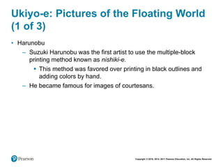 Copyright © 2018, 2014, 2011 Pearson Education, Inc. All Rights Reserved
Ukiyo-e: Pictures of the Floating World
(1 of 3)
• Harunobu
– Suzuki Harunobu was the first artist to use the multiple-block
printing method known as nishiki-e.
 This method was favored over printing in black outlines and
adding colors by hand.
– He became famous for images of courtesans.
 