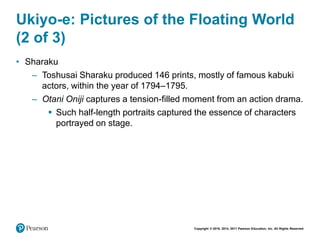 Copyright © 2018, 2014, 2011 Pearson Education, Inc. All Rights Reserved
Ukiyo-e: Pictures of the Floating World
(2 of 3)
• Sharaku
– Toshusai Sharaku produced 146 prints, mostly of famous kabuki
actors, within the year of 1794–1795.
– Otani Oniji captures a tension-filled moment from an action drama.
 Such half-length portraits captured the essence of characters
portrayed on stage.
 
