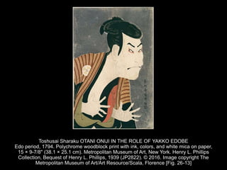 Toshusai Sharaku OTANI ONIJI IN THE ROLE OF YAKKO EDOBE
Edo period, 1794. Polychrome woodblock print with ink, colors, and white mica on paper,
15 × 9-7/8" (38.1 × 25.1 cm). Metropolitan Museum of Art, New York. Henry L. Phillips
Collection, Bequest of Henry L. Phillips, 1939 (JP2822). © 2016. Image copyright The
Metropolitan Museum of Art/Art Resource/Scala, Florence [Fig. 26-13]
 