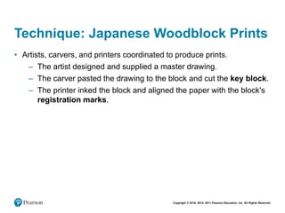 Copyright © 2018, 2014, 2011 Pearson Education, Inc. All Rights Reserved
Technique: Japanese Woodblock Prints
• Artists, carvers, and printers coordinated to produce prints.
– The artist designed and supplied a master drawing.
– The carver pasted the drawing to the block and cut the key block.
– The printer inked the block and aligned the paper with the block's
registration marks.
 