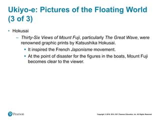 Copyright © 2018, 2014, 2011 Pearson Education, Inc. All Rights Reserved
Ukiyo-e: Pictures of the Floating World
(3 of 3)
• Hokusai
– Thirty-Six Views of Mount Fuji, particularly The Great Wave, were
renowned graphic prints by Katsushika Hokusai.
 It inspired the French Japonisme movement.
 At the point of disaster for the figures in the boats, Mount Fuji
becomes clear to the viewer.
 