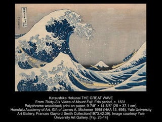 Katsushika Hokusai THE GREAT WAVE
From Thirty-Six Views of Mount Fuji. Edo period, c. 1831.
Polychrome woodblock print on paper, 9-7/8" × 14-5/8" (25 × 37.1 cm).
Honolulu Academy of Art. Gift of James A. Michener 1995 (HAA 13, 695). Yale University
Art Gallery, Frances Gaylord Smith Collection(1973.42.39). Image courtesy Yale
University Art Gallery. [Fig. 26-14]
 