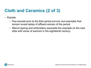 Copyright © 2018, 2014, 2011 Pearson Education, Inc. All Rights Reserved
Cloth and Ceramics (2 of 3)
• Kosode
– Few kosode prior to the Edo period survive, but examples that
remain reveal tastes of affluent women of the period.
– Stencil dyeing and embroidery associate the example on the next
slide with wives of warriors in the eighteenth century.
 