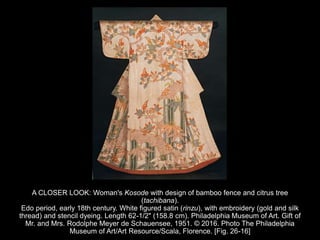 A CLOSER LOOK: Woman's Kosode with design of bamboo fence and citrus tree
(tachibana).
Edo period, early 18th century. White figured satin (rinzu), with embroidery (gold and silk
thread) and stencil dyeing. Length 62-1/2" (158.8 cm). Philadelphia Museum of Art. Gift of
Mr. and Mrs. Rodolphe Meyer de Schauensee, 1951. © 2016. Photo The Philadelphia
Museum of Art/Art Resource/Scala, Florence. [Fig. 26-16]
 